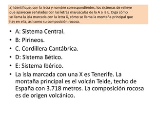 a) Identifique, con la letra y nombre correspondientes, los sistemas de relieve
que aparecen señalados con las letras mayúsculas de la A a la E. Diga cómo
se llama la isla marcada con la letra X, cómo se llama la montaña principal que
hay en ella, así como su composición rocosa.

•
•
•
•
•
•

A: Sistema Central.
B: Pirineos.
C. Cordillera Cantábrica.
D: Sistema Bético.
E: Sistema Ibérico.
La isla marcada con una X es Tenerife. La
montaña principal es el volcán Teide, techo de
España con 3.718 metros. La composición rocosa
es de origen volcánico.

 