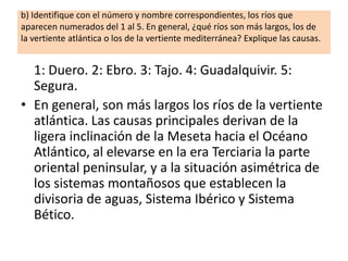 b) Identifique con el número y nombre correspondientes, los ríos que
aparecen numerados del 1 al 5. En general, ¿qué ríos son más largos, los de
la vertiente atlántica o los de la vertiente mediterránea? Explique las causas.

1: Duero. 2: Ebro. 3: Tajo. 4: Guadalquivir. 5:
Segura.
• En general, son más largos los ríos de la vertiente
atlántica. Las causas principales derivan de la
ligera inclinación de la Meseta hacia el Océano
Atlántico, al elevarse en la era Terciaria la parte
oriental peninsular, y a la situación asimétrica de
los sistemas montañosos que establecen la
divisoria de aguas, Sistema Ibérico y Sistema
Bético.

 