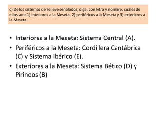 c) De los sistemas de relieve señalados, diga, con letra y nombre, cuáles de
ellos son: 1) interiores a la Meseta. 2) periféricos a la Meseta y 3) exteriores a
la Meseta.

• Interiores a la Meseta: Sistema Central (A).
• Periféricos a la Meseta: Cordillera Cantábrica
(C) y Sistema Ibérico (E).
• Exteriores a la Meseta: Sistema Bético (D) y
Pirineos (B)

 
