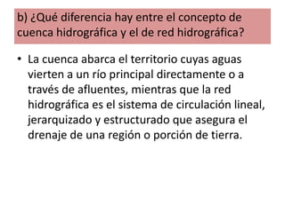 b) ¿Qué diferencia hay entre el concepto de
cuenca hidrográfica y el de red hidrográfica?
• La cuenca abarca el territorio cuyas aguas
vierten a un río principal directamente o a
través de afluentes, mientras que la red
hidrográfica es el sistema de circulación lineal,
jerarquizado y estructurado que asegura el
drenaje de una región o porción de tierra.

 