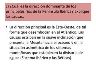 c) ¿Cuál es la dirección dominante de los
principales ríos de la Península Ibérica? Explique
las causas.
• La dirección principal es la Este-Oeste, de tal
forma que desembocan en el Atlántico. Las
causas estriban en la suave inclinación que
presenta la Meseta hacia el océano y en la
situación asimétrica de los sistemas
montañosos que establecen la divisoria de
aguas (Sistema Ibérico y las Béticas).

 