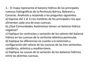 1.- El mapa representa el balance hídrico de las principales
cuencas hidrográficas de la Península Ibérica, Baleares y
Canarias. Analícelo y responda a las preguntas siguientes:
a) Exprese del 1 al 11 los nombres de los principales ríos que
alimentan cada una de esas cuencas.
b) ¿Qué Comunidades Autónomas tienen un balance hídrico
negativo?
c) Explique los contrastes y variación de los valores del balance
hídrico en las cuencas de la vertiente atlántica peninsular.
d) Explique las diferencias en cuanto a la extensión y
configuración del relieve de las cuencas de las tres vertientes:
cantábrica, atlántica y mediterránea.
e) Explique las causas de la variación de los balances hídricos
entre las distintas cuencas.

 