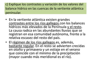 c) Explique los contrastes y variación de los valores del
balance hídrico en las cuencas de la vertiente atlántica
peninsular.

• En la vertiente atlántica existen grandes
contrastes entre los ríos gallegos con los balances
hídricos más elevados de la Península y el resto.
La causa radica en las abundantes lluvias que se
registran en esa comunidad autónoma, frente a la
relativa escasez del resto del país.
• El régimen de los ríos gallegos es, además,
bastante regular. En el resto se advierten crecidas
en otoño y primavera y un estiaje en el verano
que coincide con el mínimo de la precipitación
(mayor cuando más meridional es el río).

 