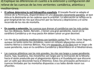 d) Explique las diferencias en cuanto a la extensión y configuración del
relieve de las cuencas de las tres vertientes: cantábrica, atlántica y
mediterránea.
• El relieve determina la red hidrográfica española. El trazado fluvial se adapta al
relieve de la Península, disponiéndose en una dirección claramente paralela, ya que
ésta es la dominante en las cadenas que lo orientan. La adecuación se refleja en la
gran longitud de los ríos que discurren por las llanuras y depresiones y el corto
recorrido de los ríos de montaña.
• En cuanto a extensión, las cuencas que drenan al cantábrico son las más cortas.
Sus ríos (Bidasoa, Nalón, Nervión…) tienen una gran pendiente, nacen en la
cordillera Cantábrica y en muy pocos Km deben salvar un gran desnivel.
• Los ríos de la vertiente mediterránea son también cortos (Ter, Turia, Júcar, Segura),
aunque no tanto como los cántabros, nacen en relieves adyacentes como el
sistema Ibérico o sistemas Béticos. Hay una excepción, el río Ebro que es largo y de
suave pendiente, nace en la cordillera Cantábrica y desemboca en el Mediterráneo.
• Las cuencas atlánticas son las más grandes, los ríos son largos y suave pendiente,
Duero, Tajo, Guadiana, ríos meseteños son largos por la inclinación de la Meseta
hacia el oeste producido por el plegamiento Alpino y el Guadalquivir que discurre
por un valle que desciende hacia el Atlántico. Estos ríos principales pertenecen a
cuencas limitadas por las montañas dispuestas a sus lados donde nacen sus
afluentes.

 
