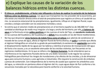 e) Explique las causas de la variación de los
balances hídricos entre las distintas cuencas.
•

•

•

El clima es, probablemente, el factor más influyente a la hora de explicar la variación de los balances
hídricos entre las distintas cuencas. Las aguas que transportan los ríos proceden de la escorrentía, por
ello existe una relación directa entre el total de precipitaciones que registra un clima y el caudal de sus
ríos. La secuencia estacional de las precipitaciones, igualmente, influye en el régimen fluvial, cuyas
crecidas y estiajes coinciden con las estaciones húmedas y secas.
Se estima que el volumen medio de precipitaciones en el territorio español es de 346.000 hm³. Esta
cantidad se distribuye de modo muy irregular a lo largo y ancho del territorio; por ello, el balance de
agua en la Península arroja saldos positivos en las cuencas al norte del Tajo, un excedente moderado
en las cuencas del Guadiana y del Guadalquivir, y déficit muy acusados en las del litoral mediterráneo.
No hay que despreciar otros factores de índole física como el relieve que además de condicionar el
trazado de los cursos de agua, afecta al régimen fluvial de forma diversa, el suelo o sustrato que afecta
al régimen hidrográfico en virtud de su grado de permeabilidad y la existencia de vegetación que evita
el desplazamiento rápido de las aguas por las laderas y ralentiza el proceso de incorporación del agua
de lluvia a los cauces, y es un excelente atenuador de las crecidas violentas, tan frecuentes en los
regímenes mediterráneos. En lo que se refiere a los factores humanos, ha de entenderse que su
interferencia en los regímenes fluviales deriva de una doble necesidad: la de regular las cuencas
hidrográficas para disminuir los riesgos de inundaciones y los efectos de las crecidas, y la de almacenar
agua para consumo humano y usos agrícolas o industriales. Ello requiere la construcción de embalses
y presas de contención. Con independencia de la merma de caudal que suponen los antedichos usos
del agua, su retención en pantanos altera el régimen del río, cuyas aguas dejan de fluir conforme a las
secuencias marcadas por la naturaleza para hacerlo conforme a la voluntad humana.

 