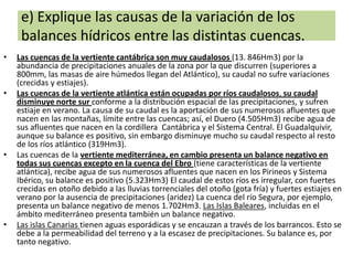 e) Explique las causas de la variación de los
balances hídricos entre las distintas cuencas.
•

•

•

•

Las cuencas de la vertiente cantábrica son muy caudalosos (13. 846Hm3) por la
abundancia de precipitaciones anuales de la zona por la que discurren (superiores a
800mm, las masas de aire húmedos llegan del Atlántico), su caudal no sufre variaciones
(crecidas y estiajes).
Las cuencas de la vertiente atlántica están ocupadas por ríos caudalosos, su caudal
disminuye norte sur conforme a la distribución espacial de las precipitaciones, y sufren
estiaje en verano. La causa de su caudal es la aportación de sus numerosos afluentes que
nacen en las montañas, límite entre las cuencas; así, el Duero (4.505Hm3) recibe agua de
sus afluentes que nacen en la cordillera Cantábrica y el Sistema Central. El Guadalquivir,
aunque su balance es positivo, sin embargo disminuye mucho su caudal respecto al resto
de los ríos atlántico (319Hm3).
Las cuencas de la vertiente mediterránea, en cambio presenta un balance negativo en
todas sus cuencas excepto en la cuenca del Ebro (tiene características de la vertiente
atlántica), recibe agua de sus numerosos afluentes que nacen en los Pirineos y Sistema
Ibérico, su balance es positivo (5.323Hm3) El caudal de estos ríos es irregular, con fuertes
crecidas en otoño debido a las lluvias torrenciales del otoño (gota fría) y fuertes estiajes en
verano por la ausencia de precipitaciones (aridez) La cuenca del río Segura, por ejemplo,
presenta un balance negativo de menos 1.702Hm3. Las Islas Baleares, incluidas en el
ámbito mediterráneo presenta también un balance negativo.
Las islas Canarias tienen aguas esporádicas y se encauzan a través de los barrancos. Esto se
debe a la permeabilidad del terreno y a la escasez de precipitaciones. Su balance es, por
tanto negativo.

 