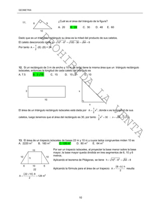 GEOMETRÍA
10
Dado que es un triángulo rectángulo su área es la mitad del producto de sus catetos.
El cateto desconocido mide 2 2
b 10 6 100 36 64 8     
Por tanto
1
A
2
 (6) (8) = 24
12. Si un rectángulo de 3 m de ancho y 10 m de largo tiene la misma área que un triángulo rectángulo
isósceles, entonces la longitud de cada cateto del triángulo es
A. 7.5 B. 2 15 C. 15 D. 15 3 E. 10
El área de un triángulo rectángulo isósceles está dada por 21
A x
2
 , donde x es la longitud de sus
catetos, luego tenemos que el área del rectángulo es 30, por tanto 21
x 30 x 60 2 15
2
   
13. El área de un trapecio isósceles de bases 22 m y 10 m y cuyos lados congruentes miden 10 es
A. 2220 m
2
B. 160 m
2
C. 128 m
2
D. 80 m
2
E. 64 m
2
Por ser un trapecio isósceles, al proyectar la base menor sobre la base
mayor, la base mayor queda dividida en tres segmentos de 6, 10 y 6
metros.
Aplicando el teorema de Pitágoras, se tiene 2 2
h 10 6 64 8   
Aplicando la fórmula para el área de un trapecio:
 B b h
A
2
 
 resulta
  2
22 10 8
A 128 m
2
 
 
6
10
¿Cuál es el área del triángulo de la figura?
A. 20 B. 24 C. 30 D. 48 E. 60
11. b
3
10
x
x
10
22
10
10
6 10 6
h
PROHIBIDA
LA
VENTA
 