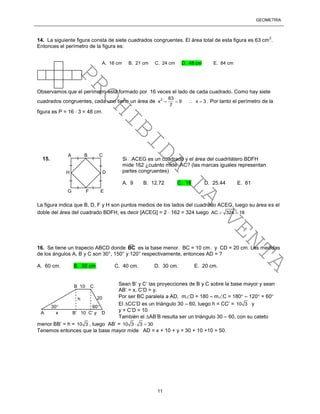 GEOMETRÍA
11
14. La siguiente figura consta de siete cuadrados congruentes. El área total de esta figura es 63 cm
2
.
Entonces el perímetro de la figura es:
Observamos que el perímetro está formado por 16 veces el lado de cada cuadrado. Como hay siete
cuadrados congruentes, cada uno tiene un área de 2 63
x 9 x 3
7
    . Por tanto el perímetro de la
figura es P = 16  3 = 48 cm.
La figura indica que B, D, F y H son puntos medios de los lados del cuadrado ACEG, luego su área es el
doble del área del cuadrado BDFH, es decir [ACEG] = 2  162 = 324 luego AC 324 18 
16. Se tiene un trapecio ABCD donde
__
BC es la base menor. BC = 10 cm. y CD = 20 cm. Las medidas
de los ángulos A, B y C son 30°, 150° y 120° respectivamente, entonces AD = ?
A. 60 cm. B. 50 cm. C. 40 cm. D. 30 cm. E. 20 cm.
Sean B’ y C’ las proyecciones de B y C sobre la base mayor y sean
AB’ = x, C’D = y.
Por ser BC paralela a AD, mD = 180 – mC = 180 – 120 = 60
El CC’D es un triángulo 30 – 60, luego h = CC’ = 10 3 y
y = C’D = 10
También el AB’B resulta ser un triángulo 30 – 60, con su cateto
menor BB’ = h = 10 3 , luego AB’ = 10 3 3 30 
Tenemos entonces que la base mayor mide AD = x + 10 + y = 30 + 10 +10 = 50.
A B C
G F E
H D
Si ACEG es un cuadrado y el área del cuadrilátero BDFH
mide 162 ¿cuánto mide AC? (las marcas iguales representan
partes congruentes)
A. 9 B. 12.72 C. 18 D. 25.44 E. 81
15.
A. 16 cm B. 21 cm C. 24 cm D. 48 cm E. 84 cm
B 10 C
20
A x B’ 10 C’ y D
h
30 60
PROHIBIDA
LA
VENTA
 