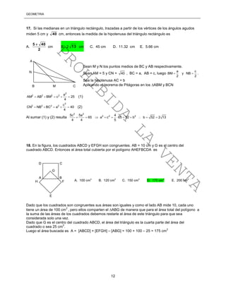 GEOMETRÍA
12
17. Si las medianas en un triángulo rectángulo, trazadas a partir de los vértices de los ángulos agudos
miden 5 cm y 40 cm, entonces la medida de la hipotenusa del triángulo rectángulo es
A.
2
405 
cm B. 2 13 cm C. 45 cm D. 11.32 cm E. 5.66 cm
Sean M y N los puntos medios de BC y AB respectivamente.
Sean AM = 5 y CN = 40 , BC = a, AB = c, luego
a c
BM y NB
2 2
  .
Sea la hipotenusa AC = b
Aplicando el teorema de Pitágoras en los ABM y BCN
2
2 2 2 2 a
AM AB BM c 25
4
     (1)
2
2 2 2 2 c
CN NB BC a 40
4
     (2)
Al sumar (1) y (2) resulta
2 2
2 2 25c 5a 4
65 a c 65 52 b b 52 2 13
4 4 5
          
18. En la figura, los cuadrados ABCD y EFGH son congruentes. AB = 10 cm y G es el centro del
cuadrado ABCD. Entonces el área total cubierta por el polígono AHEFBCDA es
Dado que los cuadrados son congruentes sus áreas son iguales y como el lado AB mide 10, cada uno
tiene un área de 100 cm
2
, pero ellos comparten el ABG de manera que para el área total del polígono a
la suma de las áreas de los cuadrados debemos restarle el área de este triángulo para que sea
considerada solo una vez.
Dado que G es el centro del cuadrado ABCD, el área del triángulo es la cuarta parte del área del
cuadrado o sea 25 cm
2
.
Luego el área buscada es A = [ABCD] + [EFGH] – [ABG] = 100 + 100 – 25 = 175 cm
2
D C
G
A B
H F
E
A. 100 cm
2
B. 120 cm
2
C. 150 cm
2
D. 175 cm
2
E. 200 cm
2
N
A
B M C
PROHIBIDA
LA
VENTA
 