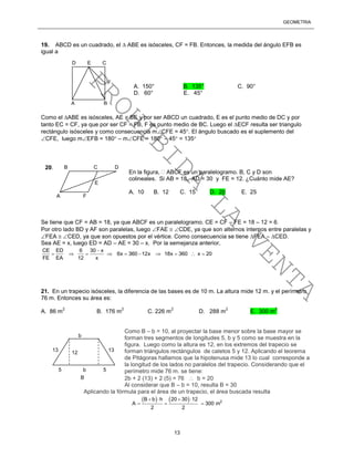 GEOMETRÍA
13
19. ABCD es un cuadrado, el  ABE es isósceles, CF = FB. Entonces, la medida del ángulo EFB es
igual a
Como el ABE es isósceles, AE = BE y por ser ABCD un cuadrado, E es el punto medio de DC y por
tanto EC = CF, ya que por ser CF = FB, F es punto medio de BC. Luego el ECF resulta ser triangulo
rectángulo isósceles y como consecuencia mCFE = 45. El ángulo buscado es el suplemento del
CFE, luego mEFB = 180 – mCFE = 180 – 45 = 135
Se tiene que CF = AB = 18, ya que ABCF es un paralelogramo. CE = CF – FE = 18 – 12 = 6.
Por otro lado BD y AF son paralelas, luego FAE  CDE, ya que son alternos internos entre paralelas y
FEA  CED, ya que son opuestos por el vértice. Como consecuencia se tiene FEA  CED.
Sea AE = x, luego ED = AD – AE = 30 – x. Por la semejanza anterior,
CE ED 6 30 x
6x 360 12x 18x 360 x 20
FE EA 12 x

         
21. En un trapecio isósceles, la diferencia de las bases es de 10 m. La altura mide 12 m. y el perímetro
76 m. Entonces su área es:
A. 86 m
2
B. 176 m
2
C. 226 m
2
D. 288 m
2
E. 300 m
2
Como B – b = 10, al proyectar la base menor sobre la base mayor se
forman tres segmentos de longitudes 5, b y 5 como se muestra en la
figura. Luego como la altura es 12, en los extremos del trapecio se
forman triángulos rectángulos de catetos 5 y 12. Aplicando el teorema
de Pitágoras hallamos que la hipotenusa mide 13 lo cual corresponde a
la longitud de los lados no paralelos del trapecio. Considerando que el
perímetro mide 76 m. se tiene:
2b + 2 (13) + 2 (5) = 76  b = 20
Al considerar que B – b = 10, resulta B = 30
Aplicando la fórmula para el área de un trapecio, el área buscada resulta
    2
B b h 20 30 12
A 300 m
2 2
   
  
D E C
F
A B
A. 150° B. 135° C. 90°
D. 60° E. 45°
B C D
A F
E
En la figura,  ABCF es un paralelogramo. B, C y D son
colineales. Si AB = 18, AD = 30 y FE = 12. ¿Cuánto mide AE?
A. 10 B. 12 C. 15 D. 20 E. 25
20.
13
B
b
13
5 b 5
12
PROHIBIDA
LA
VENTA
 