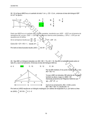 GEOMETRÍA
14
22. En la figura ABCD es un cuadrado de lado 1 cm. y CE = 2 cm., entonces el área del triángulo ADF
en cm
2
es igual a
Dado que ABCD es un cuadrado AD y CE son paralelas, resultando que ADF  ECF por el teorema de
semejanza AA, ya que DAF  CEF por ser alternos internos entre paralelas y DFA  CFE por ser
opuestos por el vértice.
De la semejanza resulta que
AD DF 1 DF
CF 2DF
CE CF 2 CF
     (1)
Como CD = CF + FD = 1, resulta
1
DF
3
 .
Por tanto el área buscada resulta
1 1 1 1
[ADF] AD DF 1
2 2 3 6
      
23. Sea ABC un triángulo isósceles con AB = BC = 10 y AC = 16. Sea BD la mediana trazada sobre el
lado AC y sea G el baricentro. Entonces el área del triángulo ADG es
A. 6 B. 8 C. 10 D. 12 E. 24
Por ser BD mediana, D es punto medio de AC, o sea
AD = DC = 8.
Ya que ABC es isósceles, BD además de mediana
también es altura, luego mADB = 90.
Aplicando el teorema de Pitágoras hallamos que
2 2
BD 10 8 6  
Como G es el baricentro, BG = 2GD y como
BD = BG + GD = 6, resulta GD = 2.
Por tanto el ADG resulta ser un triángulo rectángulo con catetos de longitudes 8 y 2, por tanto su área
es
1 1
[ADG] AD DG 8 2 8
2 2
      
C 2B
A D
F
1
E
A.
2
1
B.
3
1
C.
4
1
D.
6
1
E.
8
1
B
G
A 8 D 8 C
10 10
16
2
PROHIBIDA
LA
VENTA
 