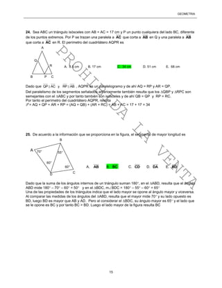 GEOMETRÍA
15
24. Sea ABC un triángulo isósceles con AB = AC = 17 cm y P un punto cualquiera del lado BC, diferente
de los puntos extremos. Por P se trazan una paralela a AC que corta a AB en Q y una paralela a AB
que corta a AC en R. El perímetro del cuadrilátero AQPR es
Dado que QP AC y RP AB , AQPR es un paralelogramo y de ahí AQ = RP y AR = QP.
Del paralelismo de los segmentos señalados anteriormente también resulta que los QBP y RPC son
semejantes con el ABC y por tanto también son isósceles y de ahí QB = QP y RP = RC.
Por tanto el perímetro del cuadrilátero AQPR, resulta
P = AQ + QP + AR + RP = (AQ + QB) + (AR + RC) = AB + AC = 17 + 17 = 34
25. De acuerdo a la información que se proporciona en la figura, el segmento de mayor longitud es
Dado que la suma de los ángulos internos de un triángulo suman 180, en el ABD, resulta que el ángulo
ABD mide 180 – 70 – 60 = 50 y en el BDC, mBDC = 180 – 55 – 60 = 65
Una de las propiedades de los triángulos indica que el lado mayor se opone al ángulo mayor y viceversa.
Al comparar las medidas de los ángulos del ABD, resulta que el mayor mide 70 y su lado opuesto es
BD, luego BD es mayor que AB y AD. Pero al considerar el BDC, su ángulo mayor es 65 y el lado que
se le opone es BC y por tanto BC > BD. Luego el lado mayor de la figura resulta BC
A 70°
B
55°
60°
60°
C
D
A
B P C
Q
R A. 8.5 cm B. 17 cm C. 34 cm D. 51 cm E. 68 cm
A. AB B. BC C. CD D. DA E. BD
PROHIBIDA
LA
VENTA
 