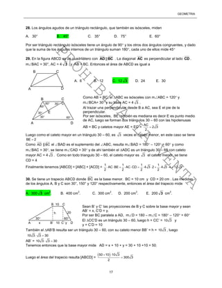 GEOMETRÍA
17
28. Los ángulos agudos de un triángulo rectángulo, que también es isósceles, miden
A. 30° B. 45° C. 35° D. 75° E. 60°
Por ser triángulo rectángulo isósceles tiene un ángulo de 90 y los otros dos ángulos congruentes, y dado
que la suma de los ángulos internos de un triángulo suman 180, cada uno de ellos mide 45
29. En la figura ABCD es un cuadrilátero con AD ||BC . La diagonal AC es perpendicular al lado CD .
mBAC = 30°, AC = 4 3 y AB = BC. Entonces el área de ABCD es igual a
Como AB = BC, el ABC es isósceles con mABC = 120 y
mBCA= 30 y su base AC = 4 3 .
Al trazar una perpendicular desde B a AC, sea E el pie de la
perpendicular.
Por ser isósceles, BE también es mediana es decir E es punto medio
de AC, luego se forman dos triángulos 30 – 60 con las hipotenusas
AB = BC y catetos mayor AE = EC =
AC
2 3
2

Luego como el cateto mayor en un triángulo 30 – 60, es 3 veces el cateto menor, en este caso se tiene
BE 2
Como AD ||BC el BAD es el suplemento del ABC, resulta mBAD = 180 – 120 = 60 y como
mBAC = 30, se tiene mCAD = 30 y de ahí también el ADC es un triángulo 30 – 60 con cateto
mayor AC = 4 3 . Como en todo triangulo 30 – 60, el cateto mayor es 3 el cateto menor, se tiene
CD = 4
Finalmente tenemos [ABCD] = [ABC] + [ACD] =
1 1 1 1
AC BE AC CD 4 3 2 4 3 4 12 3
2 2 2 2
           
30. Se tiene un trapecio ABCD donde BC es la base menor. BC = 10 cm y CD = 20 cm . Las medidas
de los ángulos A, B y C son 30°, 150° y 120° respectivamente, entonces el área del trapecio mide
A. 300 3 cm
2
. B. 400 cm
2
. C. 300 cm
2
. D. 200 cm
2
. E. 200 3 cm
2
.
Sean B’ y C’ las proyecciones de B y C sobre la base mayor y sean
AB’ = x, C’D = y.
Por ser BC paralela a AD, mD = 180 – mC = 180 – 120 = 60
El CC’D es un triángulo 30 – 60, luego h = CC’ = 10 3 y
y = C’D = 10
También el AB’B resulta ser un triángulo 30 – 60, con su cateto menor BB’ = h = 10 3 , luego
10 3 3 30 
AB’ = 10 3 3 30 
Tenemos entonces que la base mayor mide AD = x + 10 + y = 30 + 10 +10 = 50.
Luego el área del trapecio resulta [ABCD] =
 50 10 10 3
300 3
2
 

A D
B C
A. 6 B. 12 C. 12 3 D. 24 E. 30
30
30
30
60
60
60
E
A D
B C
B 10 C
20
A x B’ 10 C’ y D
h
30 60
PROHIBIDA
LA
VENTA
 
