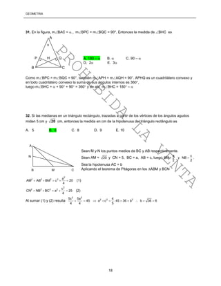 GEOMETRÍA
18
31. En la figura, mBAC =  , mBPC = mBQC = 90°. Entonces la medida de BHC es
Como mBPC = mBQC = 90°, también mAPH = mAQH = 90°. APHQ es un cuadrilátero convexo y
en todo cuadrilátero convexo la suma de sus ángulos internos es 360,
luego mBHC +  + 90 + 90 = 360 y de ahí mBHC = 180 – 
32. Si las medianas en un triángulo rectángulo, trazadas a partir de los vértices de los ángulos agudos
miden 5 cm y 20 cm, entonces la medida en cm de la hipotenusa del triángulo rectángulo es
A. 5 B. 6 C. 8 D. 9 E. 10
Sean M y N los puntos medios de BC y AB respectivamente.
Sean AM = 20 y CN = 5, BC = a, AB = c, luego
a c
BM y NB
2 2
  .
Sea la hipotenusa AC = b
Aplicando el teorema de Pitágoras en los ABM y BCN
2
2 2 2 2 a
AM AB BM c 20
4
     (1)
2
2 2 2 2 c
CN NB BC a 25
4
     (2)
Al sumar (1) y (2) resulta
2 2
2 2 25c 5a 4
45 a c 45 36 b b 36 6
4 4 5
          
B C
P H Q
A

A. 180 –  B.  C. 90 – 
D. 2 E. 3
N
A
B M C
PROHIBIDA
LA
VENTA
 