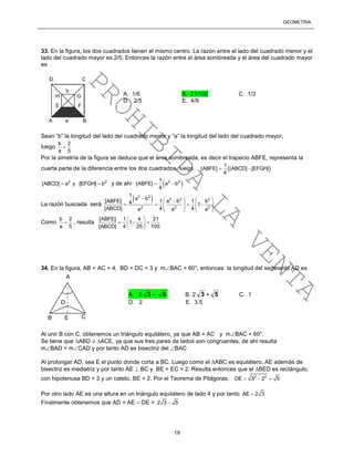 GEOMETRÍA
19
33. En la figura, los dos cuadrados tienen el mismo centro. La razón entre el lado del cuadrado menor y el
lado del cuadrado mayor es 2/5. Entonces la razón entre el área sombreada y el área del cuadrado mayor
es
Sean “b” la longitud del lado del cuadrado menor y “a” la longitud del lado del cuadrado mayor,
luego
b 2
a 5

Por la simetría de la figura se deduce que el área sombreada, es decir el trapecio ABFE, representa la
cuarta parte de la diferencia entre los dos cuadrados, luego  
1
[ABFE] [ABCD] [EFGH]
4
 
2 2
[ABCD] a y [EFGH] b  y de ahí  2 21
[ABFE] a b
4
 
La razón buscada será
 2 2
2 2 2
2 2 2
1
a b
[ABFE] 1 a b 1 b4 1
[ABCD] 4 4a a a
    
      
   
   
Como
b 2
a 5
 , resulta
[ABFE] 1 4 21
1
[ABCD] 4 25 100
 
   
 
34. En la figura, AB = AC = 4, BD = DC = 3 y mBAC = 60°, entonces la longitud del segmento AD es
Al unir B con C, obtenemos un triángulo equilátero, ya que AB = AC y mBAC = 60°.
Se tiene que ABD  ACE, ya que sus tres pares de lados son congruentes, de ahí resulta
mBAD = mCAD y por tanto AD es bisectriz del BAC
Al prolongar AD, sea E el punto donde corta a BC. Luego como el ABC es equilátero, AE además de
bisectriz es mediatriz y por tanto AE  BC y BE = EC = 2. Resulta entonces que el BED es rectángulo,
con hipotenusa BD = 3 y un cateto, BE = 2. Por el Teorema de Pitágoras, 2 2
DE 3 2 5  
Por otro lado AE es una altura en un triángulo equilátero de lado 4 y por tanto AE 2 3
Finalmente obtenemos que AD = AE – DE = 2 3 5
A
CB E
D
A a B
D C
H G
E F
b
A. 1/6 B. 21/100 C. 1/3
D. 2/5 E. 4/9
A. 2 3 – 5 B. 2 3 + 5 C. 1
D. 2 E. 3.5
PROHIBIDA
LA
VENTA
 