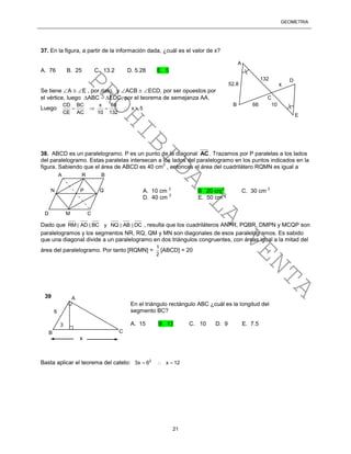 GEOMETRÍA
21
37. En la figura, a partir de la información dada, ¿cuál es el valor de x?
A. 76 B. 25 C. 13.2 D. 5.28 E. 5
Se tiene A  E , por dato, y ACB  ECD, por ser opuestos por
el vértice, luego ABC  EDC, por el teorema de semejanza AA.
Luego
CD BC x 66
x 5
CE AC 10 132
    
38. ABCD es un paralelogramo. P es un punto de la diagonal AC . Trazamos por P paralelas a los lados
del paralelogramo. Estas paralelas intersecan a los lados del paralelogramo en los puntos indicados en la
figura. Sabiendo que el área de ABCD es 40 cm
2
, entonces el área del cuadrilátero RQMN es igual a
Dado que RM AD BC y NQ AB DC , resulta que los cuadriláteros ANPR, PQBR, DMPN y MCQP son
paralelogramos y los segmentos NR, RQ, QM y MN son diagonales de esos paralelogramos. Es sabido
que una diagonal divide a un paralelogramo en dos triángulos congruentes, con áreas igual a la mitad del
área del paralelogramo. Por tanto [RQMN] =
1
2
[ABCD] = 20
Basta aplicar el teorema del cateto: 2
3x 6 x 12  
A
B C
3
6
x
En el triángulo rectángulo ABC ¿cuál es la longitud del
segmento BC?
A. 15 B. 12 C. 10 D. 9 E. 7.5
39
A R B
N P Q
D M C
A. 10 cm
2
B 20 cm
2
C. 30 cm
2
D. 40 cm
2
E. 50 cm
2
x
10
52.8
132
66
A
B
C
E
D
PROHIBIDA
LA
VENTA
 