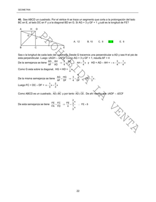 GEOMETRÍA
22
40. Sea ABCD un cuadrado. Por el vértice A se traza un segmento que corta a la prolongación del lado
BC en E, al lado DC en F y a la diagonal BD en G. Si AG = 3 y GF = 1 ¿cuál es la longitud de FE?
Sea x la longitud de cada lado del cuadrado. Desde G tracemos una perpendicular a AD y sea H el pie de
esta perpendicular. Luego AGH  AFD. Como AG = 3 y GF = 1, resulta AF = 4
De la semejanza se tiene
AG AH 3 AH 3
AH x
AF AD 4 x 4
     y HD = AD – AH =
3 1
x x x
4 4
  
Como G esta sobre la diagonal, HG = HD =
1
x
4
De la misma semejanza se tiene
x
AG HG 3 14 DF x
AF DF 4 DF 3
     .
Luego FC = DC – DF =
1 2
x x x
3 3
 
Como ABCD es un cuadrado, AD BC y por tanto AD CE . De ahí resulta que ADF  ECF
De esta semejanza se tiene
2
x
FE FC FE 3 FE 8
1FA FD 4
x
3
    
A H D
G
F
B C E
A. 12 B. 10 C. 9 D. 8 E. 6
PROHIBIDA
LA
VENTA
 