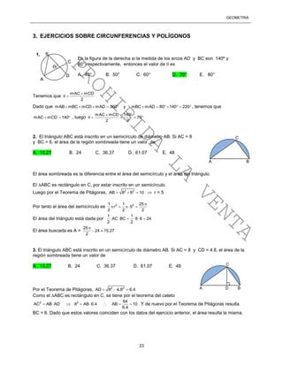 GEOMETRÍA
23
3. EJERCICIOS SOBRE CIRCUNFERENCIAS Y POLÍGONOS
Tenemos que
mAC mCD
2

 
Dado que mAB mBC mCD mAD 360 y mBC mAD 80 140 220           , tenemos que
mAC mCD 140   , luego
mAC mCD 140
70
2 2
 
    
2. El triángulo ABC está inscrito en un semicírculo de diámetro AB. Si AC = 8
y BC = 6, el área de la región sombreada tiene un valor de
A. 15.27 B. 24 C. 36.37 D. 61.07 E. 48
El área sombreada es la diferencia entre el área del semicírculo y el área del triángulo.
El ABC es rectángulo en C, por estar inscrito en un semicírculo.
Luego por el Teorema de Pitágoras, 2 2
AB 8 6 10    r = 5
Por tanto el área del semicírculo es 2 21 1 25
r 5
2 2 2

   
El área del triángulo está dada por
1 1
AC BC 8 6 24
2 2
     
El área buscada es A =
25
24 15.27
2

 
3. El triángulo ABC está inscrito en un semicírculo de diámetro AB. Si AC = 8 y CD = 4.8, el área de la
región sombreada tiene un valor de
A. 15.27 B. 24 C. 36.37 D. 61.07 E. 48
Por el Teorema de Pitágoras, 2 2
AD 8 4.8 6.4  
Como el ABC es rectángulo en C, se tiene por el teorema del cateto
2 2 64
AC AB AD 8 AB 6.4 AB 10
6.4
        . Y de nuevo por el Teorema de Pitágoras resulta
BC = 6. Dado que estos valores coinciden con los datos del ejercicio anterior, el área resulta la misma.

En la figura de la derecha si la medida de los arcos AD y BC son 140º y
80° respectivamente, entonces el valor de  es
A. 40° B. 50° C. 60° D. 70° E. 80°
A

B
C
D
1.
A D B
C
A B
C
PROHIBIDA
LA
VENTA
 