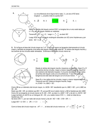 GEOMETRÍA
24
Sea  la medida del ángulo central XOZ. La longitud de un arco está dada por
s = r, con el ángulo medido en radianes.
Tenemos s =  y r = 2, luego
s
r 2

   , es decir 90
Luego XOZ es un triángulo rectángulo isósceles con XZ como hipotenusa y por
tanto XZ = 2 2
5. En la figura el área del círculo mayor es 1 m
2
. El círculo menor es tangente internamente al círculo
mayor y también es tangente a los lados del ángulo inscrito que mide 60°. El vértice del ángulo inscrito y
los centros de los círculos están alineados. Entonces el área del círculo menor es
Desde el vértice del ángulo inscrito, trazamos un diámetro. Sean O y O’
los centros de los círculos, mayor y menor respectivamente. Sea B el
otro extremo del diámetro trazado, C el punto donde uno de los lados
(el arriba) del ángulo corta a la circunferencia. Y sea D el punto de
tangencia de este lado del ángulo con el círculo menor.
Sean R y r los radios de los círculos, mayor y menor respectivamente.
Tenemos que AO’ biseca al ángulo inscrito, luego
mO’AD = mBAC = 30.
Como AB es un diámetro del circulo mayor, mACB = 90 resultando que mABC = 60, y el  ABC es
30 – 60.
Dado que AB = 2R, se obtiene que BC = R, ya que BC es el cateto menor y AB la hipotenusa del ABC
Como AC es tangente al círculo menor en D, AD  DO’, es decir mADO’ = 90 y de ahí mAO’D = 60
Luego también el AO’D es un triángulo 30 – 60 y su cateto menor O’D = r, mide la mitad de su
hipotenusa, AO’.
Se tiene O’B = r, por ser radio del circulo menor y de ahí AO’ = AB – O’B = 2R – r.
Luego AO’ = 2 O’D  2R – r = 2 r 
2
r R
3
 .
Como el área del círculo mayor es 2
R 1  , el área del círculo menor es
2
2 22R 4 4
r R
3 9 9
 
      
 
X
Y
Z
La circunferencia de la figura tiene radio 2 y el arco XYZ tiene
longitud . ¿Cuánto mide la cuerda XZ?
A. 2 B. 2 C. 2 2 D.
2

E. 
4.
A.
2
1
B.
9
4
C.  D. 2 E. 
2
1
.
X Z
O

C
A O O’ B
D
PROHIBIDA
LA
VENTA
 
