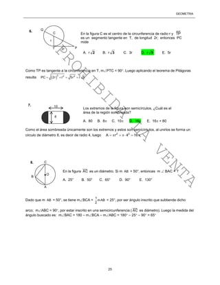 GEOMETRÍA
25
Como TP es tangente a la circunferencia en T, mPTC = 90. Luego aplicando el teorema de Pitágoras
resulta  
2 2 2
PC 2r r 5r r 5   
Como el área sombreada únicamente son los extremos y estos son semicírculos, al unirlos se forma un
circulo de diámetro 8, es decir de radio 4, luego 2 2
A r 4 16     
Dado que m AB = 50°, se tiene mBCA =
1
mAB
2
= 25°, por ser ángulo inscrito que subtiende dicho
arco; mABC = 90, por estar inscrito en una semicircunferencia (
___
AC es diámetro). Luego la medida del
ángulo buscado es: mBAC = 180 – mBCA – mABC = 180 – 25 – 90 = 65
C
Q
PT
En la figura C es el centro de la circunferencia de radio r y
__
TP
es un segmento tangente en T, de longitud 2r, entonces PC
mide
A. r 2 B. r 3 C. 3r D. r 5 E. 5r
6.
r
2r
10
8
Los extremos de la figura son semicírculos, ¿Cuál es el
área de la región sombreada?
A. 80 B. 8 C. 10 D. 16 E. 16 + 80
7.
O
A
B
C
En la figura
___
AC es un diámetro. Si m AB = 50°, entonces m  BAC = ?
A. 25° B. 50° C. 65° D. 90° E. 130°
8.
PROHIBIDA
LA
VENTA
 