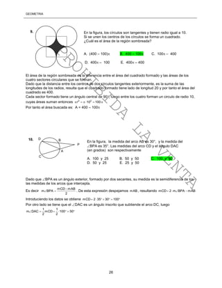 GEOMETRÍA
26
El área de la región sombreada es la diferencia entre el área del cuadrado formado y las áreas de los
cuatro sectores circulares que se forman.
Dado que la distancia entre los centros de dos círculos tangentes exteriormente, es la suma de las
longitudes de los radios, resulta que el cuadrado formado tiene lado de longitud 20 y por tanto el área del
cuadrado es 400.
Cada sector formado tiene un ángulo central de 90, luego entre los cuatro forman un circulo de radio 10,
cuyas áreas suman entonces 2 2
r 10 100    
Por tanto el área buscada es: A = 400 – 100
Dado que BPA es un ángulo exterior, formado por dos secantes, su medida es la semidiferencia de los
las medidas de los arcos que intercepta.
Es decir
mCD mAB
m BPA
2

  . De esta expresión despejamos mAB , resultando mCD 2 m BPA mAB   
Introduciendo los datos se obtiene mCD 2 35 30 100      
Por otro lado se tiene que el DAC es un ángulo inscrito que subtiende el arco DC, luego
1 1
m DAC mCD 100 50
2 2
      
En la figura, los círculos son tangentes y tienen radio igual a 10.
Si se unen los centros de los círculos se forma un cuadrado.
¿Cuál es el área de la región sombreada?
A. (400 – 100) B. 400 – 100 C. 100 – 400
D. 400 – 100 E. 400 – 400
9.
D B
P
A
C
En la figura, la medida del arco AB es 30°, y la medida del
BPA es 35°. Las medidas del arco CD y el ángulo DAC
(en grados) son respectivamente
A. 100 y 25 B. 50 y 50 C. 100 y 50
D. 50 y 25 E. 25 y 50
10.
PROHIBIDA
LA
VENTA
 
