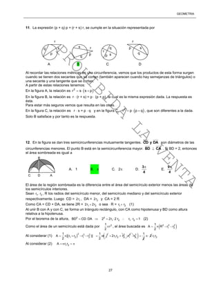 GEOMETRÍA
27
11. La expresión (p + q) p = (r + s) r, se cumple en la situación representada por
Al recordar las relaciones métricas en una circunferencia, vemos que los productos de esta forma surgen
cuando se tienen dos secantes que se cortan (también aparecen cuando hay semejanzas de triángulos) o
una secante y una tangente que se cortan.
A partir de estas relaciones tenemos:
En la figura A, la relación es  2
r s s p  
En la figura B, la relación es r  (r + s) = p  (p + q), la cual es la misma expresión dada. La respuesta es
ésta.
Para estar más seguros vemos que resulta en las otras.
En la figura C, la relación es r  s = p  q y en la figura C,  2
r p p q   , que son diferentes a la dada.
Solo B satisface y por tanto es la respuesta.
12. En la figura se dan tres semicircunferencias mutuamente tangentes. DAyCD son diámetros de las
circunferencias menores. El punto B está en la semicircunferencia mayor. BD  CA . Si BD = 2, entonces
el área sombreada es igual a
El área de la región sombreada es la diferencia entre el área del semicírculo exterior menos las áreas de
los semicírculos interiores.
Sean 1 2r , r , R los radios del semicírculo menor, del semicírculo mediano y del semicírculo exterior
respectivamente. Luego CD = 12r , DA = 22r y CA = 2 R
Como CA = CD + DA, se tiene 2R = 1 22r 2r o sea R = 1 2r r (1)
Al unir B con A y con C, se forma un triángulo rectángulo, con CA como hipotenusa y BD como altura
relativa a la hipotenusa.
Por el teorema de la altura, 2 2
1 2 1 2BD CD DA 2 2r 2 r r r 1        (2)
Como el área de un semicírculo está dada por 21
r
2
 , el área buscada es  2 2 2
1 2
1
A R r r
2
   
Al considerar (1)  
2 2 2 2
1 2 1 2 1
1 1
A [ r r r r )] r
2 2
       2
1 2 22r r r  2
1r 2
2r  1
2
 2 1 2r r
Al considerar (2) 1 2A r r  
r
r
r
r
s s
s
p
p p p
sq
q
q
q
A B C D
C D A
B
A. 1 B.  C. 2 D.
4
3
E.
4
9
PROHIBIDA
LA
VENTA
 