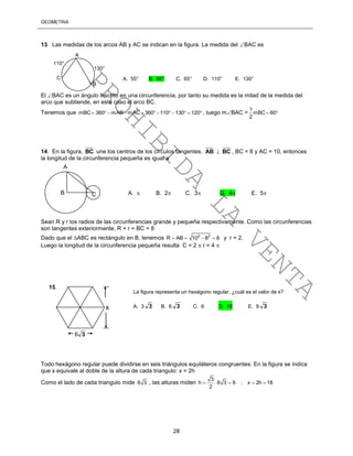 GEOMETRÍA
28
13. Las medidas de los arcos AB y AC se indican en la figura. La medida del BAC es
El BAC es un ángulo inscrito en una circunferencia, por tanto su medida es la mitad de la medida del
arco que subtiende, en este caso el arco BC.
Tenemos que mBC 360 mAB mAC 360 110 130 120            , luego mBAC =
1
mBC 60
2
 
14. En la figura, BC une los centros de los círculos tangentes. AB  BC , BC = 8 y AC = 10, entonces
la longitud de la circunferencia pequeña es igual a
Sean R y r los radios de las circunferencias grande y pequeña respectivamente. Como las circunferencias
son tangentes exteriormente, R + r = BC = 8
Dado que el ABC es rectángulo en B, tenemos 2 2
R AB 10 8 6    y r = 2.
Luego la longitud de la circunferencia pequeña resulta C = 2  r = 4 
Todo hexágono regular puede dividirse en seis triángulos equiláteros congruentes. En la figura se indica
que x equivale al doble de la altura de cada triangulo: x = 2h
Como el lado de cada triangulo mide 6 3 , las alturas miden
3
h 6 3 9 x 2h 18
2
     
x
36
15.
A
B C
A
B
C
130°
110°
A. 55° B. 60° C. 65° D. 110° E. 130°
A.  B. 2 C. 3 D. 4 E. 5
La figura representa un hexágono regular, ¿cuál es el valor de x?
A. 3 3 B. 6 3 C. 6 D. 18 E. 9 3
PROHIBIDA
LA
VENTA
 