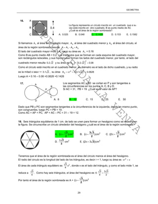 GEOMETRÍA
29
Si llamamos 1A al área del cuadrado mayor, 2A al área del cuadrado menor y 3A al área del círculo, el
área de la región sombreada resulta 1 2 3A A A A  
El lado del cuadrado mayor mide 0.4, luego su área es 1A = 0.16
Como B es punto medio AB = 0.2. Los triángulos que se forman en cada esquina del cuadrado mayor,
son rectángulos isósceles, y sus hipotenusas forman los lados del cuadrado menor, por tanto, el lado del
cuadrado menor resulta 0.2 2 y su área es 2A =  
2
0.2 2 0.08
Como el circulo está inscrito en el cuadrado menor, su diámetro es el lado de dicho cuadrado, y su radio
es la mitad o sea r = 0.1 2 , su área  
2
2
3A r 0.1 2 0.0628    
Luego A = 0.16 – 0.08 +0.0628 =0.1428
Dado que PB y PC son segmentos tangentes a la circunferencia de la izquierda, desde un mismo punto,
son congruentes, luego PC = PB = 19.
Como AC = AP + PC, AP = AC – PC = 31 – 19 = 12.
18. Seis triángulos equiláteros de 1 cm. de lado se unen para formar un hexágono como se muestra en
la figura. Se circunscribe un círculo alrededor del hexágono ¿cuál es el área de la región sombreada?
Tenemos que el área de la región sombreada es el área del circulo menos el área del hexágono.
El radio del circulo es la longitud del lado de los triángulos, es decir r = 1, luego su área es 2
r  
El área de cada triángulo equilátero es 23
x
4
, donde x es el lado del triángulo, y como el lado mide 1, se
reduce a
3
4
. Como hay seis triángulos, el área del hexágono es
3 3 3
6
4 2
 
Por tanto el área de la región sombreada es A = )
2
3
(  cm
2
A
B
P
D
C
Los segmentos AC y BD se cortan en P y son tangentes a
las circunferencias en los puntos A, C, B y D.
Si AC = 31, PB = 19 ¿Cuál es el valor de AP?
A. 6 B. 12 C. 15 D. 25 E. 50
17.
0.4
La figura representa un círculo inscrito en un cuadrado que a su
vez está inscrito en otro cuadrado. B es punto medio de AC
¿Cuál es el área de la región sombreada?
A. 0.025 B. 0.048 C. 0.1428 D. 0.153 E. 0.1582
A
B
C
A. )
2
3
(  cm
2
B. )
2
33
(  cm
2
C. )
2
3
( 2 cm
2
D.
3
3
cm
2
E. )3( 32  cm
2
16.
PROHIBIDA
LA
VENTA
 