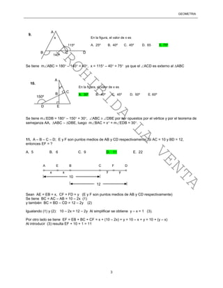 GEOMETRÍA
3
Se tiene mABC = 180 – 140 = 40, x = 115 – 40 = 75 ya que el ACD es externo al ABC
Se tiene mEDB = 180 – 150 = 30, ABC  DBE por ser opuestos por el vértice y por el teorema de
semejanza AA, ABC  DBE, luego mBAC = x = mEDB = 30.
11. A – B – C – D; E y F son puntos medios de AB y CD respectivamente; Si AC = 10 y BD = 12,
entonces EF = ?
A. 5 B. 6 C. 9 D. 11 E. 22
Sean AE = EB = x, CF = FD = y (E y F son puntos medios de AB y CD respectivamente)
Se tiene BC = AC – AB = 10 – 2x (1)
y también BC = BD – CD = 12 – 2y (2)
Igualando (1) y (2): 10 – 2x = 12 – 2y Al simplificar se obtiene y – x = 1 (3).
Por otro lado se tiene EF = EB + BC + CF = x + (10 – 2x) + y = 10 – x + y = 10 + (y – x)
Al introducir (3) resulta EF + 10 + 1 = 11
x
140º
115º
9.
En la figura, el valor de x es
A. 25º B. 40º C. 45º D. 65 E. 75º
A
B C D
xº
150º
10.
En la figura, el valor de x es
A. 30º B. 40º C. 45º D. 50º E. 60º
A
B
C
D E
A E B C F D
x x yy
10
12
PROHIBIDA
LA
VENTA
 