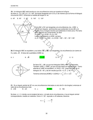 GEOMETRÍA
30
19. Un triángulo ABC está inscrito en una circunferencia como se muestra en la figura.
Se tiene m A = 50º y m C = 60º. Se trazan tangentes por A, B y C de manera que se forma el triángulo
circunscrito A’B’C’. Entonces la medida del ángulo A’ es:
A. 40º B. 60º C. 80º D. 100º E. 120º
Como BA’ y CA’ son tangentes a la circunferencia, los A’BC y
A’CB son ángulos semiinscritos que subtienden el arco BC y el
ángulo A es un ángulo inscrito que subtiende el mismo arco. Por tanto
estos ángulos son congruentes, es decir
mA’BC = mA’CB = mA = 50
Luego al considerar el A’BC, se tiene
mA’ = 180 – mA’BC – mA’CB = 180 – 50 – 50 = 80
20. El triángulo ABC es equilátero y sus lados AC y BC son tangentes a la circunferencia con centro en
O y radio 3 . El área del cuadrilátero AOBC es
A. 3 B. 6 C 3 3 D. 6 E. 12
Se tiene OC  AB, ya que los triángulos OAB y ABC son isósceles.
También OAC  OBC, ya que sus tres lados son congruentes. Como
además el ABC es equilátero, mACO = 30, luego el OAC es un
triángulo 30 – 60 y de ahí resulta que OC = 2 3 y AC = 3.
Tenemos entonces [AOBC] = 2[OAC] =
1
2 3 3 3 3
2
   
21. Si un ángulo central de 30° en una circunferencia intercepta un arco de 6 m de longitud, entonces el
radio de la circunferencia mide
A. /36 B. /6 C.  D. 36/ E. 180
Se tiene s = r , donde s es la longitud del arco, r el radio de la circunferencia y  es el ángulo central
correspondiente, medido en radianes. Como  = 30 equivale a /6 radianes, tenemos
36
6 r r
6

   

C
C’ B
B’
A
A’
50
A
B
O C
3
PROHIBIDA
LA
VENTA
 