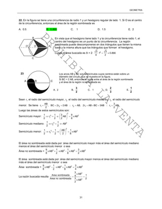 GEOMETRÍA
31
22. En la figura se tiene una circunferencia de radio 1 y un hexágono regular de lado 1. Si O es el centro
de la circunferencia, entonces el área de la región sombreada es
A. 0.5 B. 0.866 C. 1 D. 1.5 E. 2
En vista que el hexágono tiene lado 1 y la circunferencia tiene radio 1, el
centro del hexágono es un punto de la circunferencia. La región
sombreada puede descomponerse en dos triángulos que tienen la misma
base y la misma altura que los triángulos que forman el hexágono.
Luego el área buscada es A = 2 23 3
1 0.866
4 2
  
Sean 1r el radio del semicírculo mayor, 2r el radio del semicírculo mediano y 3r el radio del semicírculo
menor. Se tiene 1 2 2 1 1
AB 3
r , BC 2r 2AB r AB, 2r AB BC 3AB r AB
2 2
         
Luego las áreas de estos semicírculos son:
Semicírculo mayor:
2
2 2
1
1 1 3 9
r AB AB
2 2 2 8
 
     
 
Semicírculo mediano: 2 2
2
1 1
r AB
2 2
  
Semicírculo menor:
2
2 2
3
1 1 AB 1
r AB
2 2 2 8
 
     
 
El área no sombreada está dada por: área del semicírculo mayor más el área del semicírculo mediano
menos el área del semicírculo menor o sea
Área no sombreada = 2 2 2 29 1 1 3
AB AB AB AB
8 2 8 2
      
El área sombreada está dada por: área del semicírculo mayor menos el área del semicírculo mediano
más el área del semicírculo menor o sea
Área sombreada = 2 2 2 29 1 1 3
AB AB AB AB
8 2 8 4
      
La razón buscada resulta
2
2
3
AB
Area sombreada 14
3Area no sombreada 2
AB
2

 

A B C
Los arcos AB y BC son semicírculos cuyos centros están sobre un
diámetro del círculo que se muestra en la figura.
Si BC = 2 AB, entonces la razón entre el área de la región sombreada
y el área de la región no sombreada es:
A. 2 B.
2
3
C. 1 D.
3
2
E.
2
1
23
O’ O A
C
B PROHIBIDA
LA
VENTA
 