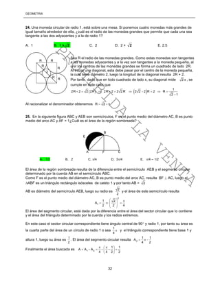 GEOMETRÍA
32
24. Una moneda circular de radio 1, está sobre una mesa. Si ponemos cuatro monedas más grandes de
igual tamaño alrededor de ella, ¿cuál es el radio de las monedas grandes que permite que cada una sea
tangente a las dos adyacentes y a la de radio 1?
A. 1 B. 1 + 2 C. 2 D. 2 + 2 E. 2.5
Sea R el radio de las monedas grandes. Como estas monedas son tangentes
a las monedas adyacentes y a la vez son tangentes a la moneda pequeña, al
unir los centros de las monedas grandes se forma un cuadrado de lado 2R.
Al trazar una diagonal, esta debe pasar por el centro de la moneda pequeña,
la cual tiene diámetro 2, luego la longitud de la diagonal resulta 2R + 2.
Por tanto, dado que en todo cuadrado de lado x, su diagonal mide 2 x , se
cumple en este caso que
Al racionalizar el denominador obtenemos R 2 1 
25. En la siguiente figura ABC y AEB son semicírculos, F es el punto medio del diámetro AC, B es punto
medio del arco AC y AF = 1¿Cuál es el área de la región sombreada?
El área de la región sombreada resulta de la diferencia entre el semicírculo AEB y el segmento circular
determinado por la cuerda AB en el semicírculo ABC.
Como F es el punto medio del diámetro AC, B es punto medio del arco AC, resulta BF  AC, luego el
ABF es un triángulo rectángulo isósceles de cateto 1 y por tanto AB = 2
AB es diámetro del semicírculo AEB, luego su radio es
2
2
y el área de este semicírculo resulta
2
1
1 2
A
2 2 4
  
    
 
 
El área del segmento circular, está dada por la diferencia entre el área del sector circular que lo contiene
y el área del triángulo determinado por la cuerda y los radios extremos.
En este caso el sector circular correspondiente tiene ángulo central de 90 y radio 1, por tanto su área es
la cuarta parte del área de un círculo de radio 1 o sea
1
4
 y el triángulo correspondiente tiene base 1 y
altura 1, luego su área es
1
2
. El área del segmento circular resulta 2
1 1
A
4 2
  
Finalmente el área buscada es 1 2
1 1
A A A
4 4 2 2
  
      
 
A. 1/2 B. 2 C. /4 D. 3/4 E. /4 – 1/2
A
B
F C
E
R R
R
2
R
R
R
    1
2R 2 2 2R 2R 2 2 2 R 2 2 2 R 2 R
2 1
         

PROHIBIDA
LA
VENTA
 