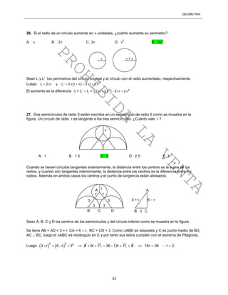 GEOMETRÍA
33
26. Si el radio de un círculo aumenta en  unidades, ¿cuánto aumenta su perímetro?
A.  B. 2 C. 3 D. 
2
E. 2
2
Sean L y L’ los perímetros del círculo original y el círculo con el radio aumentado, respectivamente.
Luego   2
L 2 r y L' 2 r 2 r 2         
El aumento es la diferencia  = L’ – L =  2 2
2 r 2 2 r 2      
27. Dos semicírculos de radio 3 están inscritos en un semicírculo de radio 6 como se muestra en la
figura. Un círculo de radio r es tangente a los tres semicírculos. ¿Cuánto vale r ?
Cuando se tienen círculos tangentes exteriormente, la distancia entre los centros es la suma de los
radios, y cuando son tangentes interiormente, la distancia entre los centros es la diferencia entre los
radios. Además en ambos casos los centros y el punto de tangencia están alineados.
Sean A, B, C y D los centros de los semicírculos y del círculo interior como se muestra en la figura.
Se tiene AB = AD = 3 + r, CA = 6 – r, BC = CD = 3. Como ABD es isósceles y C es punto medio de BD,
AC  BC, luego el ABC es rectángulo en C y por tanto sus lados cumplen con el teorema de Pitágoras.
Luego    
2 2 2
3 r 6 r 3 9     2
6r r  2
36 12r r   9 18r 36 r 2   
r
r r
A
3 3
B C D
A
B 3 C
3 + r 6 – r
D3 3
r
A. 1 B. 1.5 C. 2 D. 2.5 E. 3
r r + 
PROHIBIDA
LA
VENTA
 