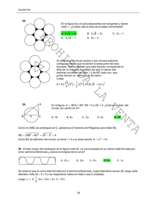 GEOMETRÍA
34
Como el ABC es rectángulo en C, aplicamos el Teorema de Pitágoras para hallar BC:
2 2 2 2
BC AB AC 5 3 4    
Como BC es diámetro del círculo, se tiene r = 2 y su área resulta 2
A r 4   
30. El lado mayor del rectángulo de la figura mide 20. La curva trazada en su interior está formada por
cinco semicircunferencias ¿cuál es la longitud de la curva?
Se observa que la curva está formada por 5 semicircunferencias, cuyos diámetros suman 20, luego cada
diámetro mide 20  5 = 4 y los respectivos radios la mitad o sea 2 unidades.
Luego L =
1
5 2 r 5 r 5 2 10
2
        
Al considerar el círculo central y dos círculos externos
contiguos, vemos que encierran la sexta parte del área
buscada. Vemos también que esta fracción corresponde al
área de un triángulo equilátero de lado 2 menos tres
sectores circulares de radio 1 y de 60º cada uno, que
juntos forman un semicírculo de radio1.
Luego
A = 6 [    2 23 1
2 1
4 2
  ] = (6 3 – 3) u
2
En la figura los círculos adyacentes son tangentes y tienen
radio 1. ¿Cuánto vale el área de la región sombreada?
A. 6 3 – 3 B. 3 3 – 2 C. 2 – 1
D. 6 3 – 1 E. 6 – 3
28.
B O C
A En la figura, m  BCA = 90º, BA = 5 y AC = 3. ¿Cuál es el área del
círculo con centro en O?
A. 16 B. 8 C. 6 D. 5 E. 4
29.
A. 25  B. 20 C. 15 D. 10 E. 5
PROHIBIDA
LA
VENTA
 