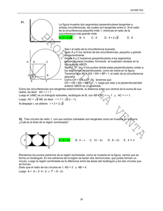 GEOMETRÍA
35
Sea r el radio de la circunferencia buscado.
Sean A y C los centros de las circunferencias, pequeño y grande
respectivamente.
Desde A y C trazamos perpendiculares a los segmentos
perpendiculares iniciales, formando el cuadrado rotulado en la
figura como ABCD.
Sean E, F, G y H los puntos donde estas perpendiculares cortan a
los segmentos perpendiculares, como se indica en la figura.
Tenemos que AE = AG = DH = BF= 1, el radio de la circunferencia
pequeña.
Como CH = BG = CF = r, tenemos que
CD = CB = BA = DA = r – 1, luego por esto y la perpendicularidad
anterior ABCD es un cuadrado.
Como las circunferencias son tangentes exteriormente, la distancia entre sus centros es la suma de sus
radios, es decir AC = r + 1.
Luego el ABC es un triángulo isósceles, rectángulo en B, con AB = BC = r – 1 y AC = r + 1.
Luego AC = 2 AB, es decir r + 1 = 2 (r – 1).
Al despejar r, se obtiene r = 3 + 2 2
32. Tres círculos de radio 1, con sus centros colineales son tangentes como se muestra en la figura.
¿Cuál es el área de la región sombreada?
Rotulemos los puntos extremos de la región sombreada, como se muestra en la figura, vemos que se
forma un rectángulo. En los extremos de la región se tienen dos semicírculos, que juntos forman un
circulo. Luego la región sombreada es la diferencia entre las áreas del rectángulo y los dos círculos que
se forman.
Dado que el radio de los círculos es 1, AD = 2 y AB = 4.
Luego A = 2
A 2 4 2 1 8 2       
A. 8 – 2 B. 4 –  C. 12 – 3 D. 8 – 3 E. 4 + 
A 4 B
D C
2
La figura muestra dos segmentos perpendiculares tangentes a
ambas circunferencias, las cuales son tangentes entre sí. Si el radio
de la circunferencia pequeña mide 1, entonces el radio de la
circunferencia más grande mide
A. 3 + 2 2 B. 4 C. 6 D. 4 + 2 2 E. 8
31.
G A B
H D C
E F
PROHIBIDA
LA
VENTA
 