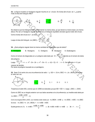 GEOMETRÍA
36
33. La figura muestra un hexágono regular inscrito en un círculo. Si el área del círculo es 1, ¿cuánto
mide el área del triángulo ABC?
Se observa que los triángulos ABC y ABO tienen la misma área, ya que tienen la misma base y la misma
altura. Por ser un hexágono regular el ABO es un triángulo equilátero de lado igual al radio del círculo.
Como el área del circulo es 1, se tiene 2 1
r 1 r   

Luego el área del triángulo es
2
3 1 3
[ABC]
4 4
 
  
 
34. ¿Qué polígono regular tiene la misma cantidad de diagonales que de lados?
A. Pentágono B. Hexágono C. Octógono D. Decágono E. Dodecágono
Como el número de diagonales en un polígono está dado por
 n n 3
D
2

 , donde es el número de lados
del polígono.
Luego
 
 2 2
n n 3
n n 3n 2n n 5n 0 n n 5 0 n 5
2

            . Se descarta n = 0, por
carecer de sentido.
Por tanto el polígono buscado es un pentágono.
35. Sean O el centro de una circunferencia de radio r y ED = r. Si mDEC = k  (m BOA), entonces
el valor de k es:
Trazamos el radio OD y vemos que el ODE es isósceles ya que OD = ED = r, luego DEC  DOC.
Como elDEC es un ángulo exterior con sus lados secantes a la circunferencia, su medida está dada por
mAB mCD
m DEC
2

  . (1)
Como los ángulos BOA y DOC, sus medidas están dadas por m BOA mAB y m DOC mDC m DEC     
Se tiene mDEC = k  (m BOA) = k mAB mDC  
Sustituyendo en (1):
mAB k mAB 1
k mAB 2k mAB mAB k mAB 3k 1 k
2 3
 
          
A O C E
B
D
A.
3
1
B.
2
1
C. 1 D. 2 E. 3
A B
C
O
 A.
6
1
B.
6

C.
4
3
D.
4
3
E.
12

PROHIBIDA
LA
VENTA
 
