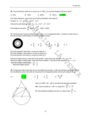 GEOMETRÍA
37
36. Si se aumenta el radio de un círculo en un 100%, ¿en qué porcentaje aumenta su área?
A. 50% B. 100% C. 200% D. 100% E. 300%
Si el radio original es r, el circulo con el radio aumentado, tiene radio 2r.
Se tiene  
22 2
1 2A r y A 2r 4 r     
El aumento está dado por 2 2 2
2 1A A A 4 r r 3 r        
Porcentaje de aumento:
2
1
3 rA
100%
A

 
2
r
100% 300% 
37. Se tienen tres círculos concéntricos de radios 1, 2 y 3 respectivamente. ¿Cuál es la razón entre el
área de la región cuadriculada y el área de la región oscura?
El circulo pequeño tiene área , ya que su radio es 1.
El círculo mediano tiene área 4, ya que su radio es 2
El círculo grande tiene área 9, ya que su radio es 3.
.
Área de la región oscura = área del circulo grande – área del circulo mediano = 9 – 4 = 5
Área de la región cuadriculada = área del circulo mediano – área del circulo pequeño = 4 –  = 3
área de la región cuadriculada 3 3
área de la región oscura 5 5

 

38. El segmento AB es diámetro de una circunferencia de radio 1 y lado del triángulo equilátero ABC. Si
la circunferencia corta a AC y BC en los puntos D y E respectivamente, entonces la longitud AE es:
A. 1 B. 3 C.
2
3
D.
3
5
E.
2
32 
Como mAEB = 90, AE es una altura del triángulo equilátero
ABC. Como el radio es 1, AB = 2, luego AE =
3
2 3
2
 
(En todo triángulo equilátero de lado x, la altura mide
3
x
2
 )
A.
3
2
B.
5
3
C.
9
4
D.
25
9
E. 2
C
A O B
D E
PROHIBIDA
LA
VENTA
 