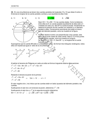 GEOMETRÍA
38
39. En una circunferencia se tienen dos cuerdas paralelas de longitudes 10 y 14 que distan 6 entre sí.
Entonces la longitud de la cuerda paralela a ambas y que equidista de ellas mide:
A. 11 B. 12 C. 13 D. 184 E. 192
Sean CD = 10 y AB = 14, las cuerdas dadas. Como la distancia
entre ellas es 6, la cuerda paralela equidistante de ellas está a 3
unidades de cada una. Sea EF la cuerda buscada. Inicialmente no
sabemos la posición de las cuerdas con respecto a un diámetro
paralelo a ellas. Comencemos asumiendo que están al mismo
lado del diámetro paralelo, como se muestra en la figura.
Al trazar desde el centro una perpendicular a las cuerdas, esta
pasa por el punto medio de cada cuerda. Sean P, Q, R los puntos
medios de las cuerdas, como se muestra en la figura.
Se tiene PB = 7, RD = 5. Sea QF = y, la longitud de la cuerda
buscada es EF = 2y
Supongamos que la cuerda AB está a x unidades del centro. Se forman tres triángulos rectángulos, todos
ellos con hipotenusa igual al radio de la circunferencia.
Al aplicar el teorema de Pitágoras en cada uno ellos se forma el siguiente sistema de ecuaciones
2 2 2 2
2 2 2
2 2
r x 12x 36 25 r x 12x 61
r x 6x 9 y
r x 49
       
   
 
Restando la tercera ecuación de la primera
2 2
2 2
r x 12x 61
r x 49
  
 
 12x = – 12  x = – 1
El valor negativo de x, nos indica que las cuerdas están en lados opuestos del diámetro paralelo a las
cuerdas.
Sustituyendo el valor de x en la tercera ecuación, obtenemos 2
r 50
Sustituyendo el valor de x y 2
r en la segunda ecuación obtenemos
50 = 1 – 6 + 9 + 2
y  y 46 y EF = 2y = 2 46 184
R 5 D Q y F P 7 B
O
O
O
x
x +3 r r
x + 6 r
C R 5 D
E Q y F
A P 7 B
x
O
3
3
PROHIBIDA
LA
VENTA
 
