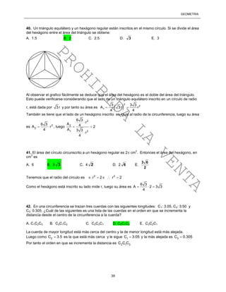 GEOMETRÍA
39
40. Un triángulo equilátero y un hexágono regular están inscritos en el mismo círculo. Si se divide el área
del hexágono entre el área del triángulo se obtiene:
A. 1.5 B. 2 C. 2.5 D. 3 E. 3
Al observar el grafico fácilmente se deduce que el área del hexágono es el doble del área del triángulo.
Esto puede verificarse considerando que el lado de un triángulo equilátero inscrito en un círculo de radio
r, está dada por 3 r y por tanto su área es  
2
2
1
3 3 3
A 3 r r
4 4
 
También se tiene que el lado de un hexágono inscrito es igual al radio de la circunferencia, luego su área
es 2
2
6 3
A r
4
  , luego
2
2
1 2
6 3
rA 4 2
A 3 3
r
4

 

41. El área del círculo circunscrito a un hexágono regular es 2 cm
2
. Entonces el área del hexágono, en
cm
2
es
A. 6 B. 3 3 C. 4 2 D. 2 6 E.
2
63
Tenemos que el radio del círculo es 2 2
r 2 r 2    
Como el hexágono está inscrito su lado mide r, luego su área es
6 3
A 2 3 3
4
  
42. En una circunferencia se trazan tres cuerdas con las siguientes longitudes: C1: 3.05, C2: 3.50 y
C3: 0.305. ¿Cuál de las siguientes es una lista de las cuerdas en el orden en que se incrementa la
distancia desde el centro de la circunferencia a la cuerda?
A. C1C2C3 B. C3C1C2 C. C2C3C1 D. C2C1C3 E. C3C2C1
La cuerda de mayor longitud está más cerca del centro y la de menor longitud está más alejada.
Luego como 2C 3.5 es la que está más cerca y le sigue 1C 3.05 y la más alejada es 3C 0.305
Por tanto el orden en que se incrementa la distancia es 2 1 3C C C
PROHIBIDA
LA
VENTA
 