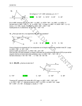GEOMETRÍA
4
En el ABC, tenemos que mA = 180 – mABC – mACB = 180 – (mABC – mACB) (1)
Se tiene que mABC = 180 –  y mACB = 180 – , luego mABC + mACB = 360 – ( + )
Como  +  = 255, resulta mABC + mACB = 360 – 255 = 105
Sustituyendo en (1) obtenemos mA = 180 – 105 = 75
13. ¿Para qué valor de x, los segmentos AB y CD son paralelos?
Como el ángulo a la izquierda de C es congruente con el ángulo a la derecha, también mide 25. Luego
mACD = 180 – 2  25 = 130.
Como el APC, es recto en P, mPAC = 90 – 25 = 65
Para que AB y CD sean paralelos, el ángulo CAB debe ser el suplemento del ángulo ACD ya que serían
ángulos internos al mismo lado entre paralelas o sea mCAB = 180 – 130 = 50.
Se tiene entonces x + 50 + 65 = 180  x = 180 – 50 – 65 = 65
14. Si
____
CD||AB , ¿Cuál es el valor de x?
A. 170º B. 150º C. 120º D. 100º E. 80º
Trazamos EF, paralela a las rectas AB y CD, luego mAEF = 180º – 120º = 60º
y mFEC = 180º – xº . Además se tiene mAEF + mFEC = mAEC = 90 , luego
60 + (180º – xº) = 90. Al despejar x, resulta x = 150
 
A
B C
En la figura º + º = 255º, entonces ¿m A = ?
A. 75º B. 105º C. 127.5º D. 30º E. 45º
12.
25º
xº
A. 25 B. 50 C. 65 D. 75 E. 130
A
B
C
D
25º
130º
P
65
120º
xº
A B
C D
E F
PROHIBIDA
LA
VENTA
 
