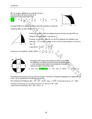 GEOMETRÍA
40
43. En la figura, ABDE es un cuadrado de lado 1.
Los arcos EB y DC tienen centro en A.
Entonces el área sombreada mide:
A.
2
1
B.
42
1 
 C.
42
1 
 D.
8


2
1
E.
4

1
La región EDB es la diferencia entre el área del cuadrado y el área del
cuadrante ABE, es decir [EDB] = 2 2
1 1 1
4 4
 
   
El área de la región DBC es la diferencia entre el sector circular ACD y el
triángulo rectángulo ABD, cuya área es
1
2
.
El sector circular tiene radio AD, el cual es la diagonal del cuadrado y por
tanto AD = 2 y su ángulo central es 45, es decir la octava parte de un circulo de
radio 2 .
Luego [BCD] =  
2 1 1
2
8 2 4 2
 
  
Finalmente se tiene [EBCD] = [EDB] + [BCD] =
1 1
1
4 4 2 2
    
      
   
Si tomamos tres vértices como se indica en la figura, se forma un triángulo rectángulo con catetos AB = 8
y AC = 24, la hipotenusa es el diámetro del círculo.
Por el teorema de Pitágoras 2 2
BC 8 24 8 10   , luego r = 4 10 y el área del círculo es 2
r 160  
El polígono está formado por 5 cuadrados de lado 8 y su área es 2
5 8 320 
Luego el área sombreada es 160 – 320 = 160 ( – 2)
El polígono de la figura tiene todos sus lados congruentes
de longitud 8, sus lados consecutivos son perpendiculares
y ocho vértices están sobre la circunferencia. Entonces el
área de la región sombreada mide
A. 144 – 320 B. 160 ( – 2) C. 144 – 320 D. 320(2 – 1) E. 80( – 2)
44.
A B
C
A B C
E D
A B C
D
PROHIBIDA
LA
VENTA
 