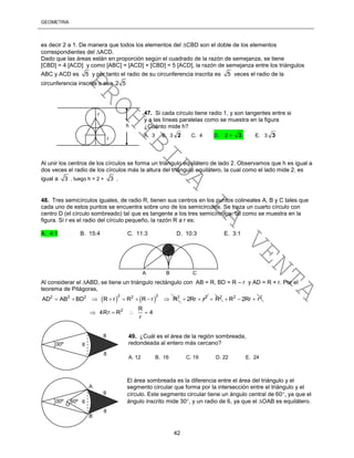GEOMETRÍA
42
es decir 2 a 1. De manera que todos los elementos del CBD son el doble de los elementos
correspondientes del ACD.
Dado que las áreas están en proporción según el cuadrado de la razón de semejanza, se tiene
[CBD] = 4 [ACD] y como [ABC] = [ACD] + [CBD] = 5 [ACD], la razón de semejanza entre los triángulos
ABC y ACD es 5 y por tanto el radio de su circunferencia inscrita es 5 veces el radio de la
circunferencia inscrita o sea 2 5
Al unir los centros de los círculos se forma un triángulo equilátero de lado 2. Observamos que h es igual a
dos veces el radio de los círculos más la altura del triángulo equilátero, la cual como el lado mide 2, es
igual a 3 , luego h = 2 + 3 .
48. Tres semicírculos iguales, de radio R, tienen sus centros en los puntos colineales A, B y C tales que
cada uno de estos puntos se encuentra sobre uno de los semicírculos. Se traza un cuarto círculo con
centro D (el círculo sombreado) tal que es tangente a los tres semicírculos, tal como se muestra en la
figura. Si r es el radio del círculo pequeño, la razón R a r es:
A. 4:1 B. 15:4 C. 11:3 D. 10:3 E. 3:1
Al considerar el ABD, se tiene un triángulo rectángulo con AB = R, BD = R – r y AD = R + r. Por el
teorema de Pitágoras,
   
2 22 2 2 2 2
AD AB BD R r R R r R        2
2Rr r  2
R 2 2
R 2Rr r  
2 R
4Rr R 4
r
   
El área sombreada es la diferencia entre el área del triángulo y el
segmento circular que forma por la intersección entre el triángulo y el
círculo. Este segmento circular tiene un ángulo central de 60, ya que el
ángulo inscrito mide 30, y un radio de 6, ya que el OAB es equilátero.
A B C
D
30º 6
8
8
49. ¿Cuál es el área de la región sombreada,
redondeada al entero más cercano?
A. 12 B. 16 C. 19 D. 22 E. 24
h
47. Si cada círculo tiene radio 1, y son tangentes entre si
y a las líneas paralelas como se muestra en la figura
¿Cuánto mide h?
A. 3 B. 3 2 C. 4 D. 2 + 3 E. 3 3
r
r
30º 6
8
8
60º
A
B
O
PROHIBIDA
LA
VENTA
 