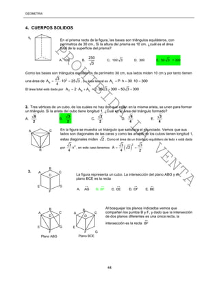 GEOMETRÍA
44
4. CUERPOS SOLIDOS
Como las bases son triángulos equiláteros de perímetro 30 cm, sus lados miden 10 cm y por tanto tienen
una área de 2
b
3
A 10 25 3
4
   . Su área lateral es LA P h 30 10 300    
El área total está dada por T b LA 2 A A 2 25 3 300 50 3 300       
2. Tres vértices de un cubo, de los cuales no hay dos que estén en la misma arista, se unen para formar
un triángulo. Si la arista del cubo tiene longitud 1, ¿Cuál es el área del triángulo formado?
A.
2
6
B.
2
3
C.
2
2
D.
4
6
E.
4
3
En la figura se muestra un triángulo que satisface el enunciado. Vemos que sus
lados son diagonales de las caras y como las aristas de los cubos tienen longitud 1,
estas diagonales miden 2 . Como el área de un triángulo equilátero de lado x está dada
por
23
x
4
, en este caso tenemos  
23 3
A 2
4 2
 
Al bosquejar los planos indicados vemos que
comparten los puntos B y F, y dado que la intersección
de dos planos diferentes es una única recta, la
intersección es la recta BF

En el prisma recto de la figura, las bases son triángulos equiláteros, con
perímetros de 30 cm.. Si la altura del prisma es 10 cm. ¿cuál es el área
total de la superficie del prisma?
A. 100 B.
250
3
C. 100 3 D. 300 E. 50 3 + 300
1.
A
B
C
D
E
F
G
La figura representa un cubo. La intersección del plano ABG y el
plano BCE es la recta
A. AG C. CE D. CFB. .BF E BE
   
3.
A C
B
A
B
C
D
E
F
G
A C
D
E
F G
Plano ABG Plano BCE
B
PROHIBIDA
LA
VENTA
 