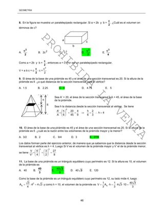 GEOMETRÍA
46
8. En la figura se muestra un paralelepípedo rectangular. Si a = 2b y b =
2
c
, ¿Cuál es el volumen en
términos de c?
A.
2
c2
B. 2c2 C. 3
c D.
2
c3
E.
4
c3
Como a = 2b y b =
2
c
, entonces a = c. Por ser un paralelepípedo rectangular,
V = a b c = c
2
c
 c =
3
c
2
9. El área de la base de una pirámide es 45 y el área de una sección transversal es 20. Si la altura de la
pirámide es 6 ¿a qué distancia de la sección transversal está el vértice?
A. 1.5 B. 2.25 C. 4 D. 4.75 E. 5
Sea A’ = 20, el área de la sección transversal y A = 45, el área de la base
de la pirámide.
Sea h la distancia desde la sección transversal al vértice. Se tiene
2
A' h 20 4 h 2
h 4
A 6 45 9 6 3
 
       
 
10. El área de la base de una pirámide es 45 y el área de una sección transversal es 20. Si la altura de la
pirámide es 6 ¿cuál es la razón entre los volúmenes de la pirámide mayor y la menor?
A. 3/2 B. 2 C. 9/4 D. 3 E. 27/8
Los datos forman parte del ejercicio anterior, de manera que ya sabemos que la distancia desde la sección
transversal al vértice es h = 4. Luego Si V es el volumen de la pirámide mayor y V’ el de la pirámide menor,
se tiene
3 3
V 6 3 27
V' 4 2 8
   
     
   
11. La base de una pirámide es un triángulo equilátero cuyo perímetro es 12. Si la altura es 10, el volumen
de la pirámide es
A. 40 B.
3
40
C.
3
340
D. 40 3 E. 120
Como la base de la pirámide es un triángulo equilátero cuyo perímetro es 12, su lado mide 4, luego
2
b
3
A 4 4 3
4
   y como h = 10, el volumen de la pirámide es b
1 1 40 3
V A h 4 3 10
3 3 3
     
a
b
c
6
h
PROHIBIDA
LA
VENTA
 