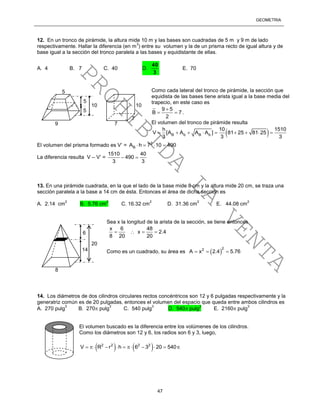 GEOMETRÍA
47
12. En un tronco de pirámide, la altura mide 10 m y las bases son cuadradas de 5 m y 9 m de lado
respectivamente. Hallar la diferencia (en m
3
) entre su volumen y la de un prisma recto de igual altura y de
base igual a la sección del tronco paralela a las bases y equidistante de ellas.
A. 4 B. 7 C. 40 D.
3
40
E. 70
Como cada lateral del tronco de pirámide, la sección que
equidista de las bases tiene arista igual a la base media del
trapecio, en este caso es
9 5
B 7
2

  .
El volumen del tronco de pirámide resulta
 B b B b
h 10 1510
V [A A A A ] 81 25 81 25
3 3 3
        
El volumen del prisma formado es V’ = 2
BA h 7 10 490   
La diferencia resulta V – V’ =
1510 40
490
3 3
 
13. En una pirámide cuadrada, en la que el lado de la base mide 8 cm y la altura mide 20 cm, se traza una
sección paralela a la base a 14 cm de ésta. Entonces el área de dicha sección es
A. 2.14 cm
2
B. 5.76 cm
2
C. 16.32 cm
2
D. 31.36 cm
2
E. 44.08 cm
2
Sea x la longitud de la arista de la sección, se tiene entonces
x 6 48
x 2.4
8 20 20
   
Como es un cuadrado, su área es  
22
A x 2.4 5.76  
14. Los diámetros de dos cilindros circulares rectos concéntricos son 12 y 6 pulgadas respectivamente y la
generatriz común es de 20 pulgadas, entonces el volumen del espacio que queda entre ambos cilindros es
A. 270 pulg
3
B. 270 pulg
3
C. 540 pulg
3
D. 540 pulg
3
E. 2160 pulg
3
El volumen buscado es la diferencia entre los volúmenes de los cilindros.
Como los diámetros son 12 y 6, los radios son 6 y 3, luego,
   2 2 2 2
V R r h 6 3 20 540         
10
5
5
5
9
7
7
10
20
6
14
8
PROHIBIDA
LA
VENTA
 