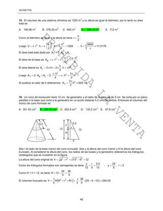 GEOMETRÍA
48
15. El volumen de una cisterna cilíndrica es 1200 m
3
y su altura es igual al diámetro, por lo tanto su área
total es
A. 190.98 m
2
B. 576.25 m
2
C. 600 m
2
D. 625.13 m
2
E. 712 m
2
Como el diámetro es igual a la altura se tiene
h
r
2
 .
Luego
2 3
2 3h h 4800
V r h h 1200 h 11.5176
2 4
  
           
 
El área total está dada por T B LA 2 A A  
El área de la base es
2 2
2
B
h h
A r
2 4
  
     
 
El area lateral es 2
L
h
A 2 rh 2 h h
2
      
Luego
2
2 2
T B L
3h
A 2 A A 2 h h
4 2

       
Al sustituir el valor de h obtenemos 2
T
3
A h 625.13
2

 
16. Un cono de revolución tiene 13 cm. de generatriz y el radio de la base es de 5 cm. Se corta por un plano
paralelo a la base que corta a la generatriz en un punto distante 5.2 cm. del vértice. Entonces el volumen del
tronco de cono formado es
A. 351.52 cm
3
B. 294.05 cm
3
C. 202.8 cm
3
D. 135.2 cm
3
E. 67.6 cm
3
Sea r el radio de la base menor del cono truncado. Sea y la altura del cono menor y H la altura del cono
truncado. Al considerar la altura del cono, los radios de las bases y la generatriz obtenemos los triángulos
rectángulos que se muestran en la figura.
La altura del cono original es 2 2 2 2
h g r 13 5 12    
Como los triángulos formados son semejantes se tiene
y r 5.2 24
y , r 2
12 5 13 5
    
Como H + h = 12, se tiene
24 36
H 12
5 5
  
El volumen buscado es    2 2 36
V H R r Rr 25 4 10 294.05
3 3 5
 
        
5.2
13 13
5.2
5
12
y
H
r
PROHIBIDA
LA
VENTA
 