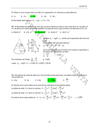 GEOMETRÍA
49
17. Dado un cono circular recto con radio 3 m y generatriz 5 m, entonces su área lateral es
A. 2 B. 12 C. 15 D. 16 E. 30
El área lateral está dada por LA rg 3 5 15      
18. El área lateral de un tronco de cono que se forma cuando se corta un cono recto de 6 cm. de radio y 8
cm. de altura, por medio de un plano paralelo a la base del cono y que lo corta a una altura de 4.5 cm. es
A. 304.84 m
2
B. 216 m
2
C. 152.42 m
2
D. 84.82 m
2
E. 28.27 m
2
Se tiene  LA g R r   , donde g es la generatriz del tronco de
cono.
La generatriz del cono está dada por
2 2 2 2
g' h r 8 6 10    
Como los triángulos que se forman con la altura, la generatriz y
los radios son semejantes, se tiene
r 3.5
r 2.625
6 8
  
Por el teorema de Thales,
g 10
g 5.625
4.5 8
  
Luego    LA g R r 5.625 6 2.625 152.42       
19. Dos esferas de metal de radios 2a y 3a se funden juntos para hacer una esfera mayor. El radio de la
nueva esfera es
A. 2.5a B. 5a C. 6.5a D. 3
35 a E.

a5
El volumen de la nueva esfera es la suma de los volúmenes de las esferas dadas.
La esfera de radio 2 a tiene un volumen  
33 3
1
4 4 32
V r 2a a
3 3 3
     
La esfera de radio 3 a tiene un volumen  
33 3
2
4 4 108
V r 3a a
3 3 3
     
El volumen de la nueva esfera es
33 3 3 3
1 2
32 108 140 4
V V V a a a r r a 35
3 3 3 3
           
r
6
4.5
10
x
6
8
3.5
g
r
PROHIBIDA
LA
VENTA
 