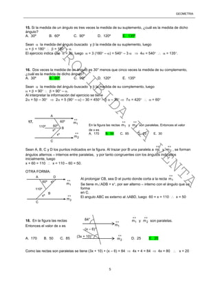 GEOMETRÍA
5
15. Si la medida de un ángulo es tres veces la medida de su suplemento, ¿cuál es la medida de dicho
ángulo?
A. 30º B. 60º C. 90º D. 120º E. 135º
Sean  la medida del ángulo buscado y  la medida de su suplemento, luego
 +  = 180   = 180 – .
El ejercicio indica que  = 3, luego  = 3 (180 – ) = 540 – 3   4 = 540   = 135.
16. Dos veces la medida de un ángulo es 30° menos que cinco veces la medida de su complemento,
¿cuál es la medida de dicho ángulo?
A. 30º B. 60º C. 90º D. 120º E. 135º
Sean  la medida del ángulo buscado y  la medida de su complemento, luego
 +  = 90   = 90 – .
Al interpretar la información del ejercicio se tiene
2 = 5 – 30  2 = 5 (90 – ) – 30 = 450 – 5  – 30  7 = 420   = 60
Sean A, B, C y D los puntos indicados en la figura. Al trazar por B una paralela a

1m y

2m , se forman
ángulos alternos – internos entre paralelas, y por tanto congruentes con los ángulos indicados
inicialmente, luego
x + 60 = 110  x = 110 – 60 = 50.
OTRA FORMA:
Al prolongar CB, sea D el punto donde corta a la recta

1m
Se tiene mADB = x, por ser alterno – interno con el ángulo que se
forma
en C.
El angulo ABC es externo al ABD, luego 60 + x = 110  x = 50

1m y

2m son paralelas.18. En la figura las rectas
Entonces el valor de x es
A. 170 B. 50 C. 85 D. 25 E. 20
Como las rectas son paralelas se tiene (3x + 10) + (x – 6) = 84  4x + 4 = 84  4x = 80  x = 20
60º
110º
xº 
2m

1m17.
En la figura las rectas

1m y

2m son paralelas. Entonces el valor
de x es
A. 170 B. 50 C. 85 D. 25 E. 30
A
B
C
xº
60º
60º
110º
xº 
2m

1m
A D
B
C
xº
84°
(x – 6)°
(3x + 10)°

1m

2m
PROHIBIDA
LA
VENTA
 
