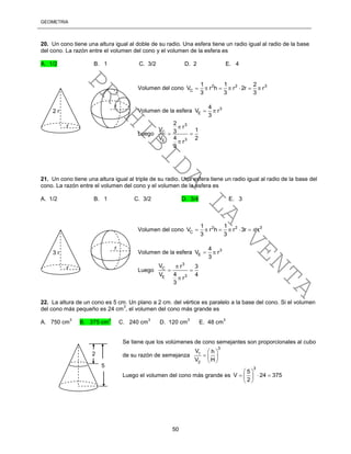 GEOMETRÍA
50
20. Un cono tiene una altura igual al doble de su radio. Una esfera tiene un radio igual al radio de la base
del cono. La razón entre el volumen del cono y el volumen de la esfera es
A. 1/2 B. 1 C. 3/2 D. 2 E. 4
Volumen del cono 2 2 3
C
1 1 2
V r h r 2r r
3 3 3
      
Volumen de la esfera 3
E
4
V r
3
 
Luego
3
C
3E
2
rV 13
4V 2
r
3

 

21. Un cono tiene una altura igual al triple de su radio. Una esfera tiene un radio igual al radio de la base del
cono. La razón entre el volumen del cono y el volumen de la esfera es
A. 1/2 B. 1 C. 3/2 D. 3/4 E. 3
Volumen del cono 2 2 3
C
1 1
V r h r 3r r
3 3
      
Volumen de la esfera 3
E
4
V r
3
 
Luego
3
C
3E
V r 3
4V 4
r
3

 

22. La altura de un cono es 5 cm. Un plano a 2 cm. del vértice es paralelo a la base del cono. Si el volumen
del cono más pequeño es 24 cm
3
, el volumen del cono más grande es
A. 750 cm
3
B. 375 cm
3
C. 240 cm
3
D. 120 cm
3
E. 48 cm
3
Se tiene que los volúmenes de cono semejantes son proporcionales al cubo
de su razón de semejanza
3
1
2
V h
V H
 
  
 
Luego el volumen del cono más grande es
3
5
V 24 375
2
 
   
 
2 r
r
r
3 r
r
r
2
5
PROHIBIDA
LA
VENTA
 