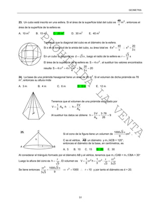 GEOMETRÍA
51
23. Un cubo está inscrito en una esfera. Si el área de la superficie total del cubo es 2
m

40
, entonces el
área de la superficie de la esfera es
A. 10 m
2
B. 15 m
2
C. 20 m
2
D. 30 m
2
E. 40 m
2
Tenemos que la diagonal del cubo es el diámetro de la esfera.
Si x es la longitud de la arista del cubo, su área total es 2 240 20
6x x
3
  
 
En un cubo la diagonal es d 3 x , luego el radio de la esfera es
3
r x
2

El área de la superficie de la esfera es 2
S 4 r  , al sustituir los valores encontrados
resulta 2 23 20
S 4 r 4 x 3 20
4 3
      

24. La base de una pirámide hexagonal tiene un área de 26 m
2
. Si el volumen de dicha pirámide es 78
m
3
, entonces su altura mide
A. 3 m B. 4 m C. 6 m D. 9 m E. 12 m
Tenemos que el volumen de una pirámide esta dado por
B
B
3V1
V A h h
3 A
    
Al sustituir los datos se obtiene
B
3V 3 78
h 9
A 26

  
Al considerar el triángulo formado por el diámetro AB y el vértice, tenemos que mCAB = mCBA = 30
Luego la altura del cono es
r
h
3
 . El volumen es
3
2 2 r1 1 r
V r h r
3 3 3 3 3

     
Se tiene entonces
3
3r 1000 3
r 1000 r 10
93 3
 
     y por tanto el diámetro es d = 20.
A
C
B
25.
h
r
Si el cono de la figura tiene un volumen de 31000 3
cm
9

,
C es el vértice, AB un diámetro y mACB = 120°,
entonces el diámetro de la base, en centímetros, es
A. 5 B. 10 C. 15 D. 20 E. 30
PROHIBIDA
LA
VENTA
 
